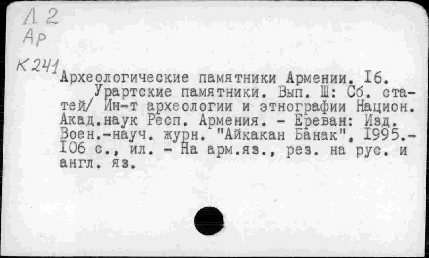 ﻿Ар
К2Щ.
Археологические памятники Армении. 16.
Урартские памятники. Зып. Ш: Сб. ста тей/ Ин-т археологии и этнографии Национ Акад.наук Респ. Армения. - Ереван: Изд. Воен.-науч. журн. "Айкакан Банак", 1995. 106 с.» ил. - На арм.яз.» рез. на рус. и англ. яз.